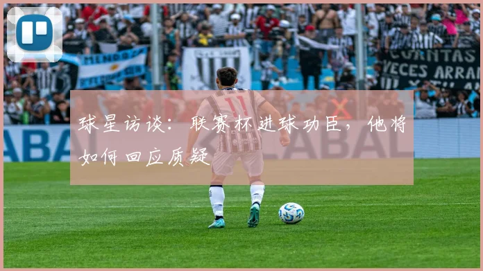 球星访谈:联赛杯进球功臣,他将如何回应质疑