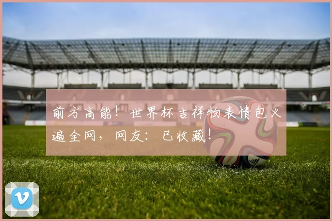前方高能!世界杯吉祥物表情包火遍全网,网友:已收藏!