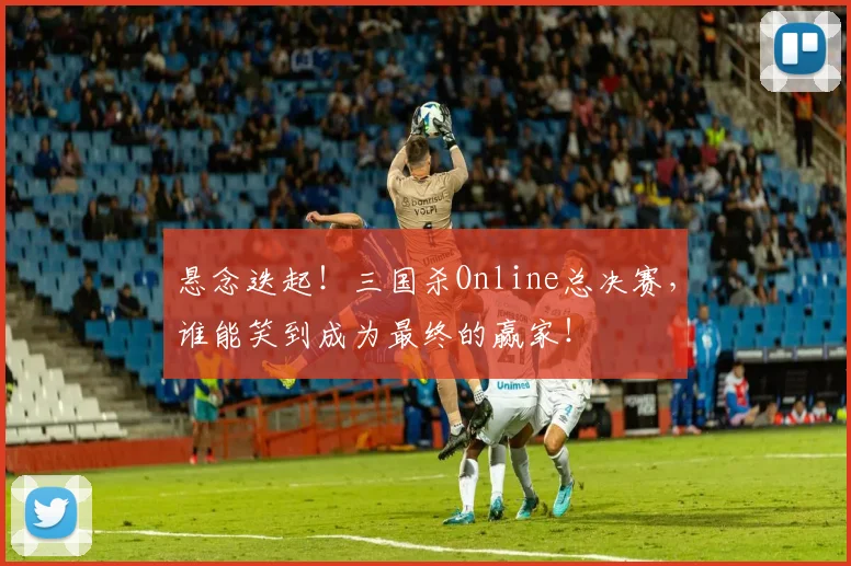 悬念迭起!三国杀Online总决赛,谁能笑到成为最终的赢家!