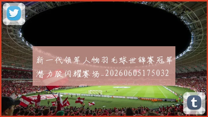 新一代领军人物羽毛球世锦赛冠军潜力股闪耀赛场_20260605175032