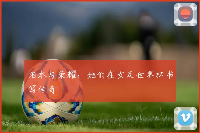 泪水与荣耀,她们在女足世界杯书写传奇