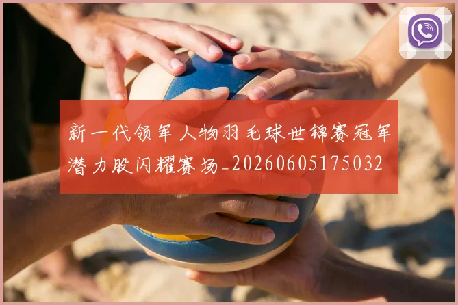 新一代领军人物羽毛球世锦赛冠军潜力股闪耀赛场_20260605175032