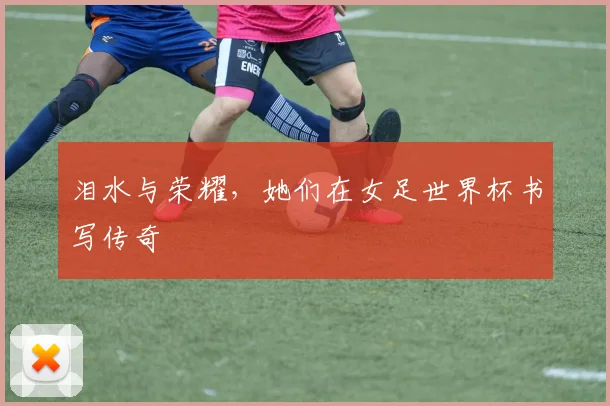 泪水与荣耀,她们在女足世界杯书写传奇