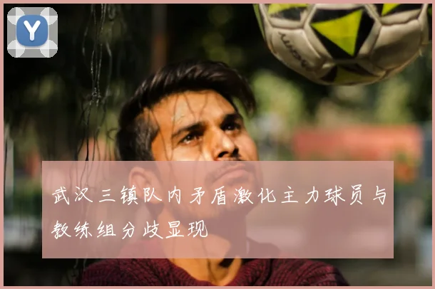 武汉三镇队内矛盾激化主力球员与教练组分歧显现