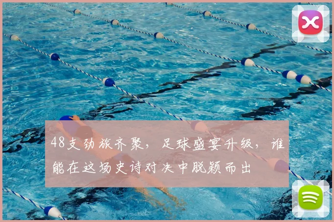 48支劲旅齐聚,足球盛宴升级,谁能在这场史诗对决中脱颖而出
