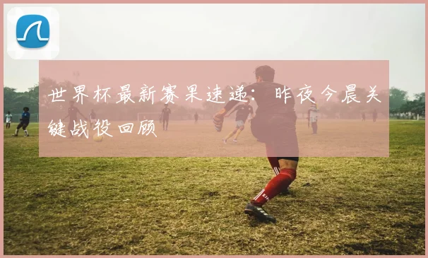 世界杯最新赛果速递:昨夜今晨关键战役回顾