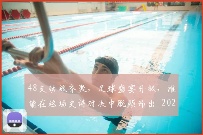 48支劲旅齐聚,足球盛宴升级,谁能在这场史诗对决中脱颖而出_20260529145529