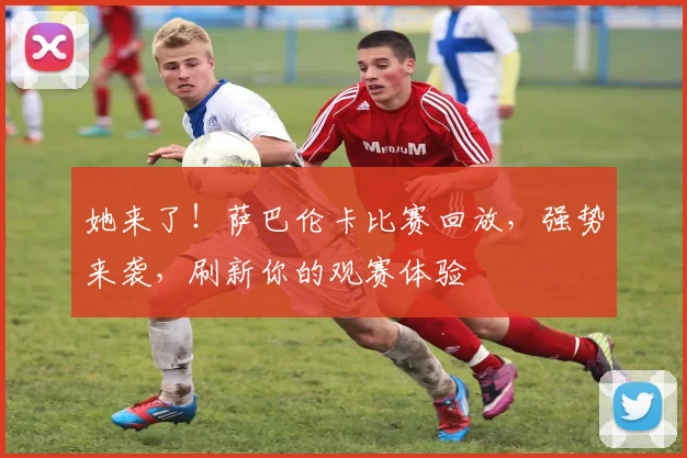 她来了!萨巴伦卡比赛回放,强势来袭,刷新你的观赛体验
