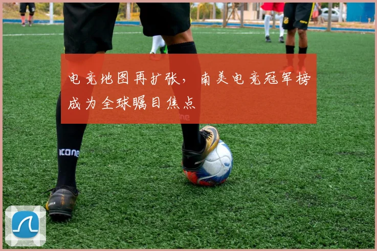电竞地图再扩张,南美电竞冠军榜成为全球瞩目焦点