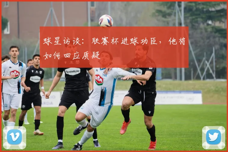 球星访谈:联赛杯进球功臣,他将如何回应质疑