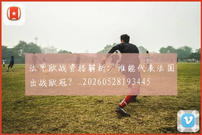 法甲欧战资格解析：谁能代表法国出战欧冠？_20260528193445