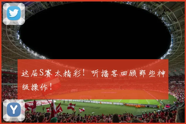 这届S赛太精彩!听播客回顾那些神级操作!